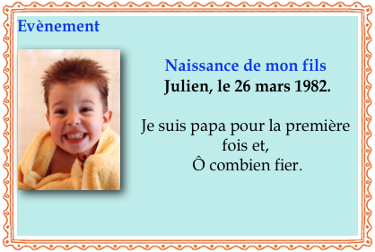Evènement
￼
Naissance de mon fils
 Julien, le 26 mars 1982. 

Je suis papa pour la première fois et,
 Ô combien fier.


